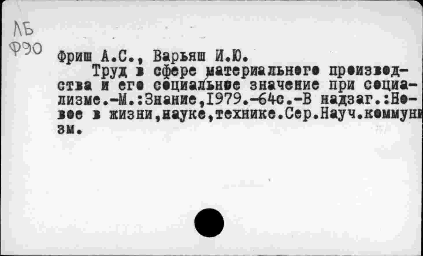 ﻿№
9Э0
Фриш А.С., Варьяш И.Ю.
Труд > сфере материальнага праизаад-стаа и era сериальное значение при социа-лизме.-М.:Знание,1979.-64с.-В надзаг.:На-аее 1 жизни, науке, технике. Сер.Науч.каммун! 3U.